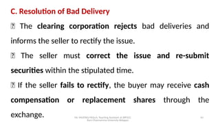 Mr. MUSTAQ MULLA, Teaching Assistant at SRFGCC
Rani Channamma University Belagavi.
43
C. Resolution of Bad Delivery
🔹 The clearing corporation rejects bad deliveries and
informs the seller to rectify the issue.
🔹 The seller must correct the issue and re-submit
securities within the stipulated time.
🔹 If the seller fails to rectify, the buyer may receive cash
compensation or replacement shares through the
exchange.
 