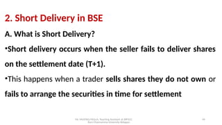 Mr. MUSTAQ MULLA, Teaching Assistant at SRFGCC
Rani Channamma University Belagavi.
44
2. Short Delivery in BSE
A. What is Short Delivery?
•Short delivery occurs when the seller fails to deliver shares
on the settlement date (T+1).
•This happens when a trader sells shares they do not own or
fails to arrange the securities in time for settlement
 