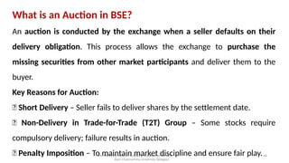 Mr. MUSTAQ MULLA, Teaching Assistant at SRFGCC
Rani Channamma University Belagavi.
46
What is an Auction in BSE?
An auction is conducted by the exchange when a seller defaults on their
delivery obligation. This process allows the exchange to purchase the
missing securities from other market participants and deliver them to the
buyer.
Key Reasons for Auction:
✅ Short Delivery – Seller fails to deliver shares by the settlement date.
✅ Non-Delivery in Trade-for-Trade (T2T) Group – Some stocks require
compulsory delivery; failure results in auction.
✅ Penalty Imposition – To maintain market discipline and ensure fair play.
 