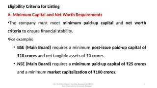 Mr. MUSTAQ MULLA, Teaching Assistant at SRFGCC
Rani Channamma University Belagavi.
5
Eligibility Criteria for Listing
A. Minimum Capital and Net Worth Requirements
•The company must meet minimum paid-up capital and net worth
criteria to ensure financial stability.
•For example:
• BSE (Main Board) requires a minimum post-issue paid-up capital of
₹10 crores and net tangible assets of ₹3 crores.
• NSE (Main Board) requires a minimum paid-up capital of ₹25 crores
and a minimum market capitalization of ₹100 crores.
 