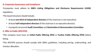 Mr. MUSTAQ MULLA, Teaching Assistant at SRFGCC
Rani Channamma University Belagavi.
7
D. Corporate Governance and Compliance
•Companies must adhere to SEBI's Listing Obligations and Disclosure Requirements (LODR)
regulations.
•The board structure should include:
• At least one-third of independent directors (if the chairman is non-executive).
• At least half independent directors (if the chairman is an executive director).
• A properly structured Audit Committee and Nomination & Remuneration Committee.
E. Offer to Public (IPO/FPO)
•The company must issue an Initial Public Offering (IPO) or Further Public Offering (FPO) before
listing.
•The IPO/FPO process should comply with SEBI's guidelines, including pricing, underwriting, and
investor allocation.
 
