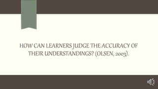 HOW CAN LEARNERS JUDGE THE ACCURACY OF
THEIR UNDERSTANDINGS? (OLSEN, 2003).

 
