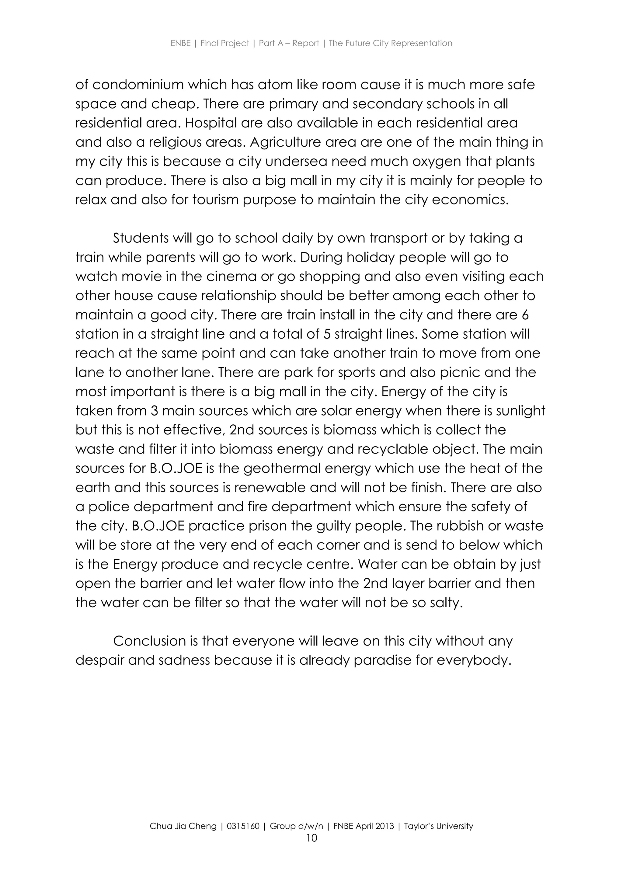 ENBE | Final Project | Part A – Report | The Future City Representation
Chua Jia Cheng | 0315160 | Group d/w/n | FNBE April 2013 | Taylor’s University
10
of condominium which has atom like room cause it is much more safe
space and cheap. There are primary and secondary schools in all
residential area. Hospital are also available in each residential area
and also a religious areas. Agriculture area are one of the main thing in
my city this is because a city undersea need much oxygen that plants
can produce. There is also a big mall in my city it is mainly for people to
relax and also for tourism purpose to maintain the city economics.
Students will go to school daily by own transport or by taking a
train while parents will go to work. During holiday people will go to
watch movie in the cinema or go shopping and also even visiting each
other house cause relationship should be better among each other to
maintain a good city. There are train install in the city and there are 6
station in a straight line and a total of 5 straight lines. Some station will
reach at the same point and can take another train to move from one
lane to another lane. There are park for sports and also picnic and the
most important is there is a big mall in the city. Energy of the city is
taken from 3 main sources which are solar energy when there is sunlight
but this is not effective, 2nd sources is biomass which is collect the
waste and filter it into biomass energy and recyclable object. The main
sources for B.O.JOE is the geothermal energy which use the heat of the
earth and this sources is renewable and will not be finish. There are also
a police department and fire department which ensure the safety of
the city. B.O.JOE practice prison the guilty people. The rubbish or waste
will be store at the very end of each corner and is send to below which
is the Energy produce and recycle centre. Water can be obtain by just
open the barrier and let water flow into the 2nd layer barrier and then
the water can be filter so that the water will not be so salty.
Conclusion is that everyone will leave on this city without any
despair and sadness because it is already paradise for everybody.
 