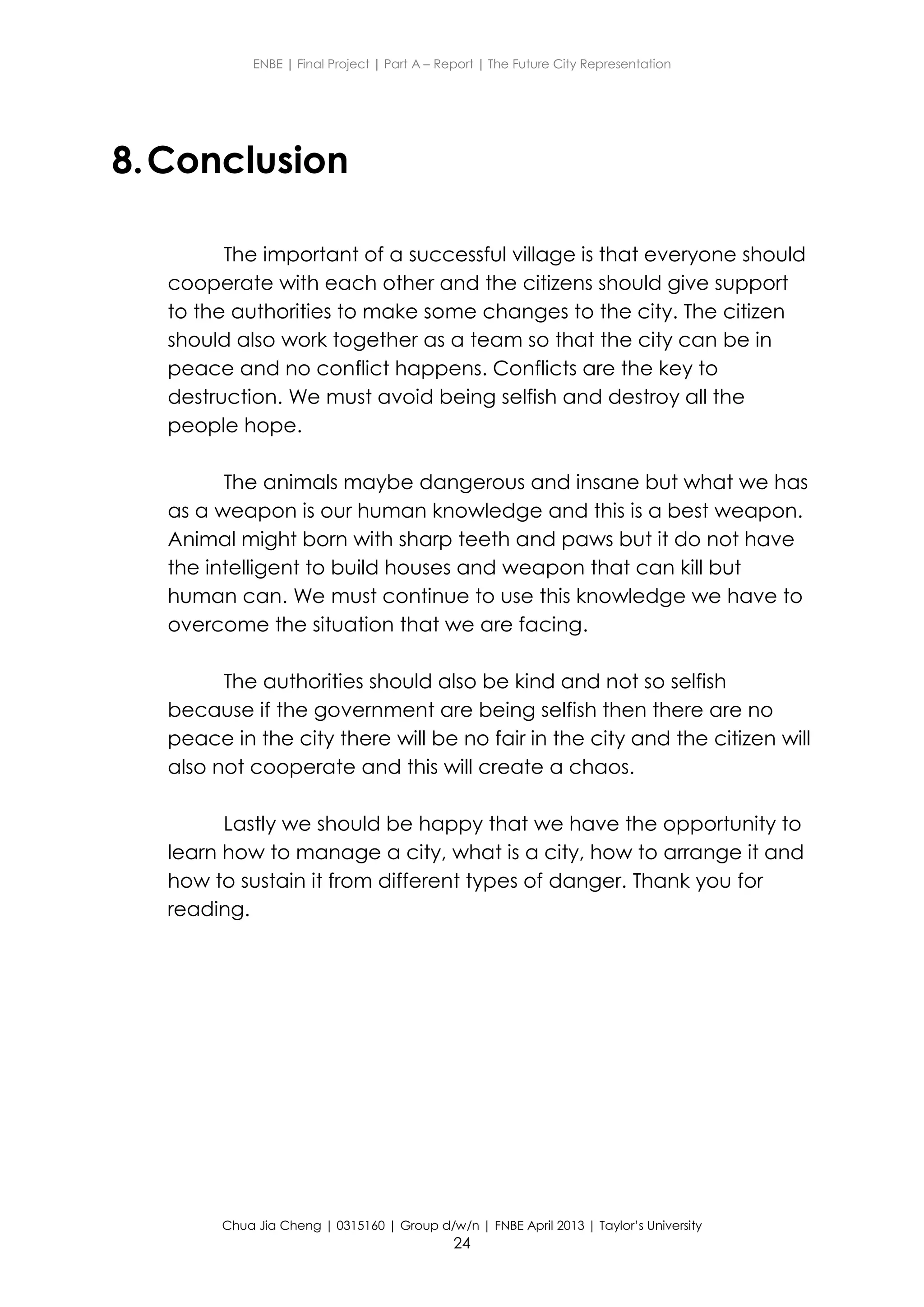 ENBE | Final Project | Part A – Report | The Future City Representation
Chua Jia Cheng | 0315160 | Group d/w/n | FNBE April 2013 | Taylor’s University
24
8.Conclusion
The important of a successful village is that everyone should
cooperate with each other and the citizens should give support
to the authorities to make some changes to the city. The citizen
should also work together as a team so that the city can be in
peace and no conflict happens. Conflicts are the key to
destruction. We must avoid being selfish and destroy all the
people hope.
The animals maybe dangerous and insane but what we has
as a weapon is our human knowledge and this is a best weapon.
Animal might born with sharp teeth and paws but it do not have
the intelligent to build houses and weapon that can kill but
human can. We must continue to use this knowledge we have to
overcome the situation that we are facing.
The authorities should also be kind and not so selfish
because if the government are being selfish then there are no
peace in the city there will be no fair in the city and the citizen will
also not cooperate and this will create a chaos.
Lastly we should be happy that we have the opportunity to
learn how to manage a city, what is a city, how to arrange it and
how to sustain it from different types of danger. Thank you for
reading.
 