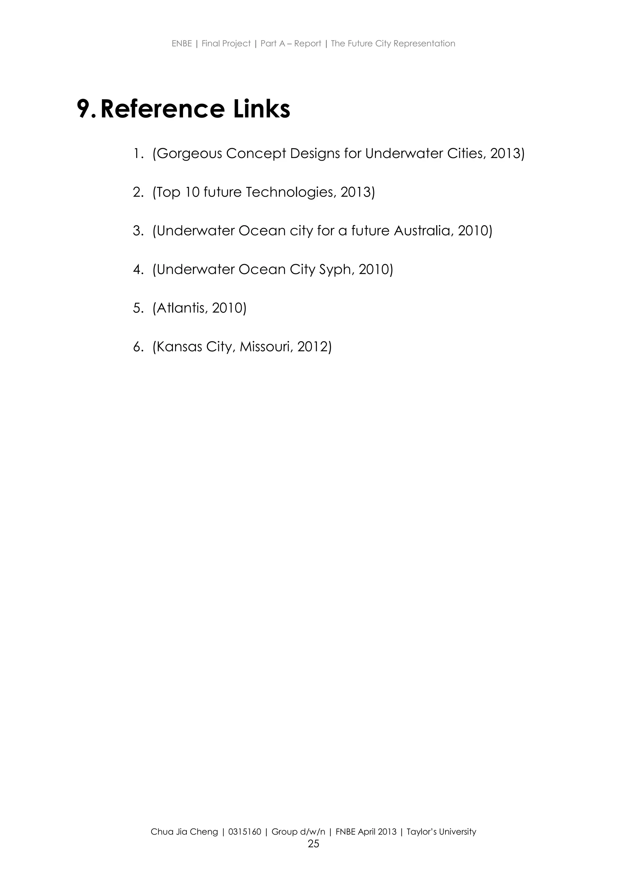 ENBE | Final Project | Part A – Report | The Future City Representation
Chua Jia Cheng | 0315160 | Group d/w/n | FNBE April 2013 | Taylor’s University
25
9.Reference Links
1. (Gorgeous Concept Designs for Underwater Cities, 2013)
2. (Top 10 future Technologies, 2013)
3. (Underwater Ocean city for a future Australia, 2010)
4. (Underwater Ocean City Syph, 2010)
5. (Atlantis, 2010)
6. (Kansas City, Missouri, 2012)
 