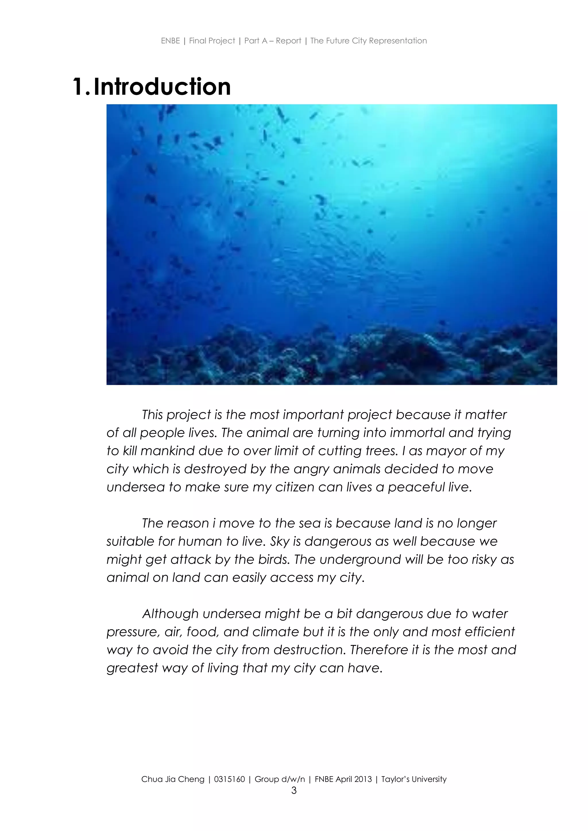 ENBE | Final Project | Part A – Report | The Future City Representation
Chua Jia Cheng | 0315160 | Group d/w/n | FNBE April 2013 | Taylor’s University
3
1.Introduction
This project is the most important project because it matter
of all people lives. The animal are turning into immortal and trying
to kill mankind due to over limit of cutting trees. I as mayor of my
city which is destroyed by the angry animals decided to move
undersea to make sure my citizen can lives a peaceful live.
The reason i move to the sea is because land is no longer
suitable for human to live. Sky is dangerous as well because we
might get attack by the birds. The underground will be too risky as
animal on land can easily access my city.
Although undersea might be a bit dangerous due to water
pressure, air, food, and climate but it is the only and most efficient
way to avoid the city from destruction. Therefore it is the most and
greatest way of living that my city can have.
 