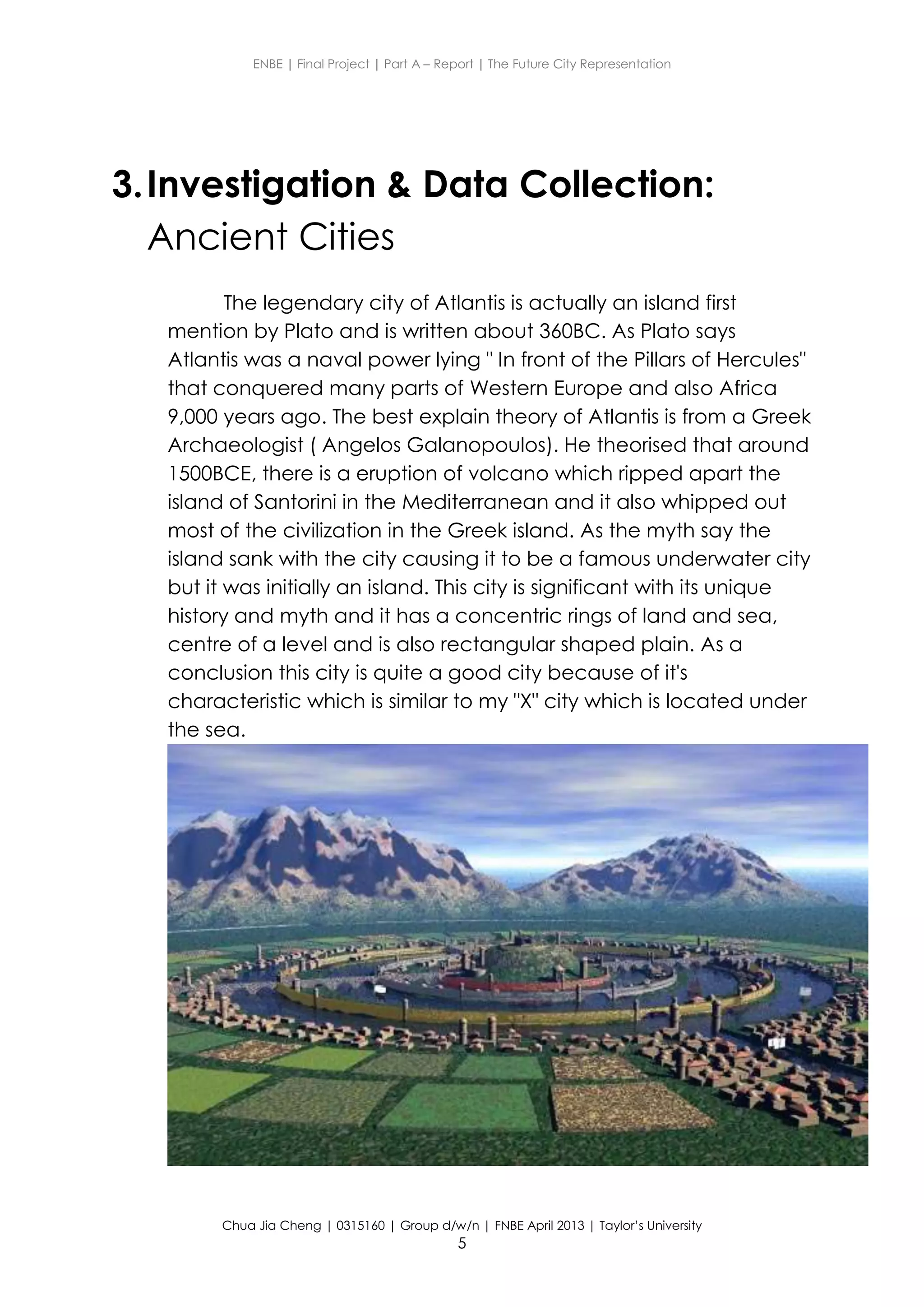 ENBE | Final Project | Part A – Report | The Future City Representation
Chua Jia Cheng | 0315160 | Group d/w/n | FNBE April 2013 | Taylor’s University
5
3.Investigation & Data Collection:
Ancient Cities
The legendary city of Atlantis is actually an island first
mention by Plato and is written about 360BC. As Plato says
Atlantis was a naval power lying " In front of the Pillars of Hercules"
that conquered many parts of Western Europe and also Africa
9,000 years ago. The best explain theory of Atlantis is from a Greek
Archaeologist ( Angelos Galanopoulos). He theorised that around
1500BCE, there is a eruption of volcano which ripped apart the
island of Santorini in the Mediterranean and it also whipped out
most of the civilization in the Greek island. As the myth say the
island sank with the city causing it to be a famous underwater city
but it was initially an island. This city is significant with its unique
history and myth and it has a concentric rings of land and sea,
centre of a level and is also rectangular shaped plain. As a
conclusion this city is quite a good city because of it's
characteristic which is similar to my "X" city which is located under
the sea.
 