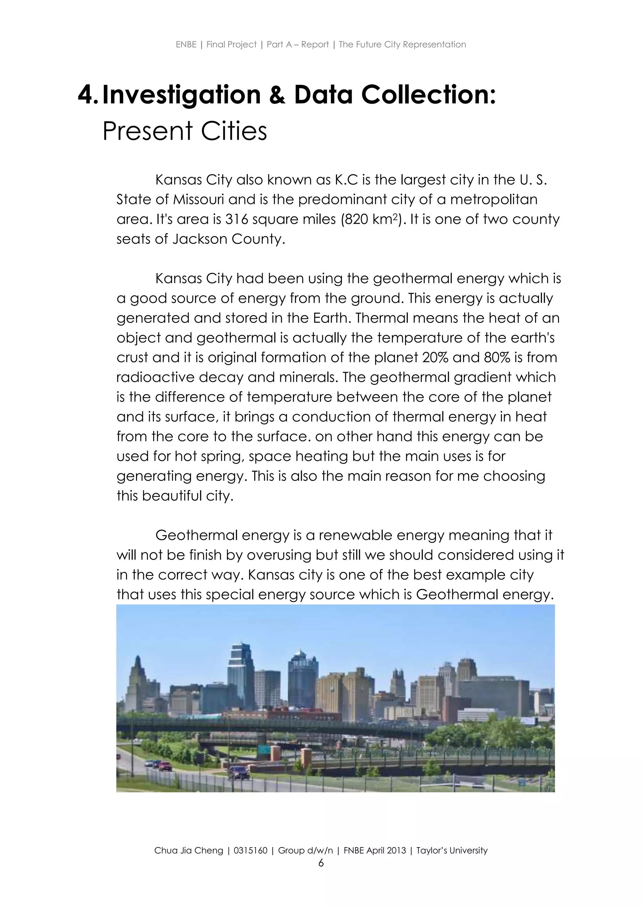 ENBE | Final Project | Part A – Report | The Future City Representation
Chua Jia Cheng | 0315160 | Group d/w/n | FNBE April 2013 | Taylor’s University
6
4.Investigation & Data Collection:
Present Cities
Kansas City also known as K.C is the largest city in the U. S.
State of Missouri and is the predominant city of a metropolitan
area. It's area is 316 square miles (820 km2). It is one of two county
seats of Jackson County.
Kansas City had been using the geothermal energy which is
a good source of energy from the ground. This energy is actually
generated and stored in the Earth. Thermal means the heat of an
object and geothermal is actually the temperature of the earth's
crust and it is original formation of the planet 20% and 80% is from
radioactive decay and minerals. The geothermal gradient which
is the difference of temperature between the core of the planet
and its surface, it brings a conduction of thermal energy in heat
from the core to the surface. on other hand this energy can be
used for hot spring, space heating but the main uses is for
generating energy. This is also the main reason for me choosing
this beautiful city.
Geothermal energy is a renewable energy meaning that it
will not be finish by overusing but still we should considered using it
in the correct way. Kansas city is one of the best example city
that uses this special energy source which is Geothermal energy.
 