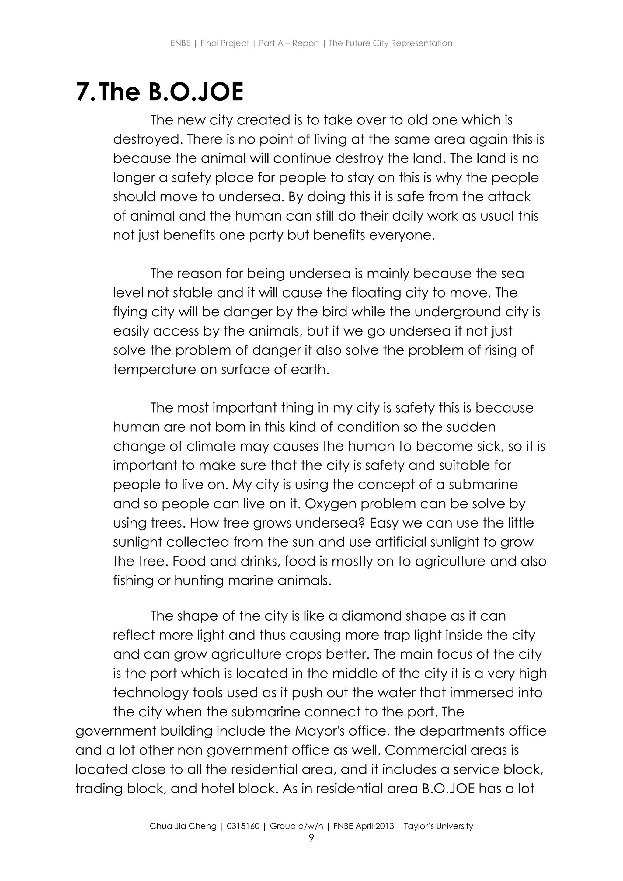 ENBE | Final Project | Part A – Report | The Future City Representation
Chua Jia Cheng | 0315160 | Group d/w/n | FNBE April 2013 | Taylor’s University
9
7.The B.O.JOE
The new city created is to take over to old one which is
destroyed. There is no point of living at the same area again this is
because the animal will continue destroy the land. The land is no
longer a safety place for people to stay on this is why the people
should move to undersea. By doing this it is safe from the attack
of animal and the human can still do their daily work as usual this
not just benefits one party but benefits everyone.
The reason for being undersea is mainly because the sea
level not stable and it will cause the floating city to move, The
flying city will be danger by the bird while the underground city is
easily access by the animals, but if we go undersea it not just
solve the problem of danger it also solve the problem of rising of
temperature on surface of earth.
The most important thing in my city is safety this is because
human are not born in this kind of condition so the sudden
change of climate may causes the human to become sick, so it is
important to make sure that the city is safety and suitable for
people to live on. My city is using the concept of a submarine
and so people can live on it. Oxygen problem can be solve by
using trees. How tree grows undersea? Easy we can use the little
sunlight collected from the sun and use artificial sunlight to grow
the tree. Food and drinks, food is mostly on to agriculture and also
fishing or hunting marine animals.
The shape of the city is like a diamond shape as it can
reflect more light and thus causing more trap light inside the city
and can grow agriculture crops better. The main focus of the city
is the port which is located in the middle of the city it is a very high
technology tools used as it push out the water that immersed into
the city when the submarine connect to the port. The
government building include the Mayor's office, the departments office
and a lot other non government office as well. Commercial areas is
located close to all the residential area, and it includes a service block,
trading block, and hotel block. As in residential area B.O.JOE has a lot
 