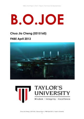 ENBE | Final Project | Part A – Report | The Future City Representation
Chua Jia Cheng | 0315160 | Group d/w/n | FNBE April 2013 | Taylor’s University
1
B.O.JOE
Chua Jia Cheng (0315160)
FNBE April 2013
 