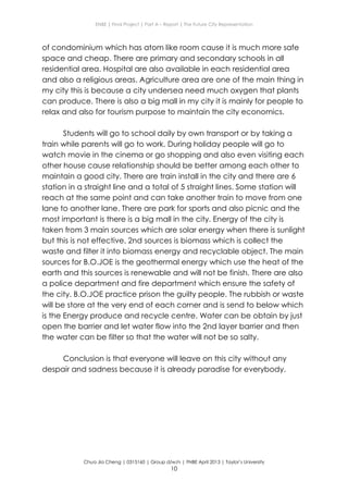 ENBE | Final Project | Part A – Report | The Future City Representation
Chua Jia Cheng | 0315160 | Group d/w/n | FNBE April 2013 | Taylor’s University
10
of condominium which has atom like room cause it is much more safe
space and cheap. There are primary and secondary schools in all
residential area. Hospital are also available in each residential area
and also a religious areas. Agriculture area are one of the main thing in
my city this is because a city undersea need much oxygen that plants
can produce. There is also a big mall in my city it is mainly for people to
relax and also for tourism purpose to maintain the city economics.
Students will go to school daily by own transport or by taking a
train while parents will go to work. During holiday people will go to
watch movie in the cinema or go shopping and also even visiting each
other house cause relationship should be better among each other to
maintain a good city. There are train install in the city and there are 6
station in a straight line and a total of 5 straight lines. Some station will
reach at the same point and can take another train to move from one
lane to another lane. There are park for sports and also picnic and the
most important is there is a big mall in the city. Energy of the city is
taken from 3 main sources which are solar energy when there is sunlight
but this is not effective, 2nd sources is biomass which is collect the
waste and filter it into biomass energy and recyclable object. The main
sources for B.O.JOE is the geothermal energy which use the heat of the
earth and this sources is renewable and will not be finish. There are also
a police department and fire department which ensure the safety of
the city. B.O.JOE practice prison the guilty people. The rubbish or waste
will be store at the very end of each corner and is send to below which
is the Energy produce and recycle centre. Water can be obtain by just
open the barrier and let water flow into the 2nd layer barrier and then
the water can be filter so that the water will not be so salty.
Conclusion is that everyone will leave on this city without any
despair and sadness because it is already paradise for everybody.
 