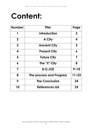 ENBE | Final Project | Part A – Report | The Future City Representation
Chua Jia Cheng | 0315160 | Group d/w/n | FNBE April 2013 | Taylor’s University
2
Content:
Number: Title: Page
1 Introduction 3
2 A City 4
3 Ancient City 5
4 Present City 6
5 Future City 7
6 The "X" City 8
7 B.O.JOE 9~10
8 The process and Progress 11~23
9 The Conclusion 24
10 References List 25
 