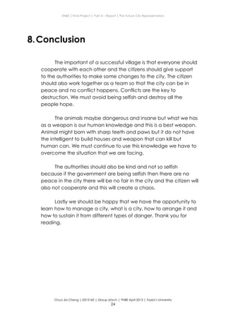 ENBE | Final Project | Part A – Report | The Future City Representation
Chua Jia Cheng | 0315160 | Group d/w/n | FNBE April 2013 | Taylor’s University
24
8.Conclusion
The important of a successful village is that everyone should
cooperate with each other and the citizens should give support
to the authorities to make some changes to the city. The citizen
should also work together as a team so that the city can be in
peace and no conflict happens. Conflicts are the key to
destruction. We must avoid being selfish and destroy all the
people hope.
The animals maybe dangerous and insane but what we has
as a weapon is our human knowledge and this is a best weapon.
Animal might born with sharp teeth and paws but it do not have
the intelligent to build houses and weapon that can kill but
human can. We must continue to use this knowledge we have to
overcome the situation that we are facing.
The authorities should also be kind and not so selfish
because if the government are being selfish then there are no
peace in the city there will be no fair in the city and the citizen will
also not cooperate and this will create a chaos.
Lastly we should be happy that we have the opportunity to
learn how to manage a city, what is a city, how to arrange it and
how to sustain it from different types of danger. Thank you for
reading.
 