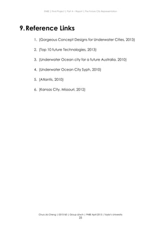 ENBE | Final Project | Part A – Report | The Future City Representation
Chua Jia Cheng | 0315160 | Group d/w/n | FNBE April 2013 | Taylor’s University
25
9.Reference Links
1. (Gorgeous Concept Designs for Underwater Cities, 2013)
2. (Top 10 future Technologies, 2013)
3. (Underwater Ocean city for a future Australia, 2010)
4. (Underwater Ocean City Syph, 2010)
5. (Atlantis, 2010)
6. (Kansas City, Missouri, 2012)
 