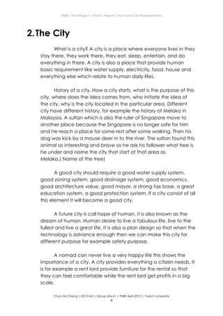 ENBE | Final Project | Part A – Report | The Future City Representation
Chua Jia Cheng | 0315160 | Group d/w/n | FNBE April 2013 | Taylor’s University
4
2.The City
What is a city? A city is a place where everyone lives in they
stay there, they work there, they eat, sleep, entertain, and do
everything in there. A city is also a place that provide human
basic requirement like water supply, electricity, food, house and
everything else which relate to human daily lifes.
History of a city. How a city starts, what is the purpose of this
city, where does the idea comes from, who initiate the idea of
the city, why is the city located in the particular area. Different
city have different history, for example the history of Melaka in
Malaysia. A sultan which is also the ruler of Singapore move to
another place because the Singapore is no longer safe for him
and he reach a place for some rest after some walking. Then his
dog was kick by a mouse deer in to the river. The sultan found this
animal so interesting and brave so he ask his follower what tree is
he under and name the city that start at that area as
Melaka.( Name of the tree)
A good city should require a good water supply system,
good zoning system, good drainage system, good economics,
good architecture value, good mayor, a strong tax base, a great
education system, a good protection system. If a city consist of all
this element it will become a good city.
A future city is call hope of human, it is also known as the
dream of human. Human desire to live a fabulous life, live to the
fullest and live a great life. It is also a plan design so that when the
technology is advance enough then we can make this city for
different purpose for example safety purpose.
A nomad can never live a very happy life this shows the
importance of a city. A city provides everything a citizen needs. It
is for example a rent lord provide furniture for the rental so that
they can feel comfortable while the rent lord get profits in a big
scale.
 