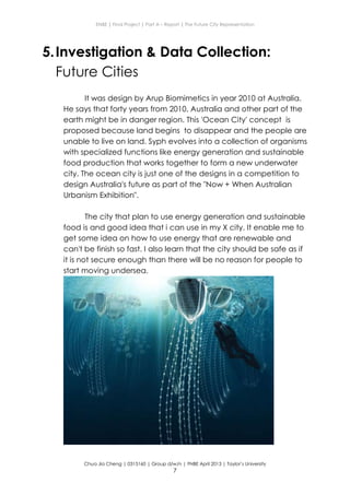 ENBE | Final Project | Part A – Report | The Future City Representation
Chua Jia Cheng | 0315160 | Group d/w/n | FNBE April 2013 | Taylor’s University
7
5.Investigation & Data Collection:
Future Cities
It was design by Arup Biomimetics in year 2010 at Australia.
He says that forty years from 2010, Australia and other part of the
earth might be in danger region. This 'Ocean City' concept is
proposed because land begins to disappear and the people are
unable to live on land. Syph evolves into a collection of organisms
with specialized functions like energy generation and sustainable
food production that works together to form a new underwater
city. The ocean city is just one of the designs in a competition to
design Australia's future as part of the "Now + When Australian
Urbanism Exhibition".
The city that plan to use energy generation and sustainable
food is and good idea that i can use in my X city. It enable me to
get some idea on how to use energy that are renewable and
can't be finish so fast. I also learn that the city should be safe as if
it is not secure enough than there will be no reason for people to
start moving undersea.
 