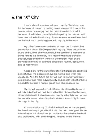 ENBE | Final Project | Part A – Report | The Future City Representation
Chua Jia Cheng | 0315160 | Group d/w/n | FNBE April 2013 | Taylor’s University
8
6.The “X” City
It starts when the animal strikes on my city. This is because
the behavior of human by cutting down trees and this cause the
animal to become angry and the animal turn into immortal
because of self defend. My city is destroyed by the animal and i
have no choice but to start my city underwater where the animal
cant attack me. I can bring peace to my city in that way.
My citizen's are Asian and most of them are Christian. The
population is about 100,000 people in my city. There are all types
of job and cultural of my citizens but the common is that all of us
come here to live in the city for 1 reason which is to achieve
peacefulness and safety. There will be different types of job
provided in my city for example education, tourism, agriculture,
and so many more,
A good city for the current situation is that people can live a
peaceful live. The people can live like normal and what they
usually do. As in the future the city will start to multiply and grow
into a bigger and more advance city and people will not only live
a good life but also a happy, great, and also peaceful life.
My city will sustain from all different disaster as like tsunami
will only strike the land and there will not be climate that harm my
city and destroy it. Just as Malaysia, my city will only have 1season
but not all 4 season which is quite troublesome and might cause
damage to the city.
As a conclusion my "X" city is the best idea for the people to
live in as it not only is good but it is also the best among all. Please
think wisely as this city will not just make you live a better live but it
also provide you with everything you needed whole lifetime.
 