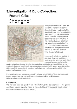 ENBE | Final Project | Part A – Report | The Future City Representation
Peng Yep Siang| 0315259 | Group N | FNBE April 2013 | Taylor’s University
10
3.Investigation & Data Collection:
Present Cities
Shanghai
Shanghai is located in China. As
one of the world trade center,
Shanghai has a very busy traffic.
Shanghai has a lot of trains but it is
still not enough. The main reason
for this scenario is because the
locals that travel from further in
the mainland usually take their
own private transportation. The
local population density is also
very high. So Shanghai has other
solution to solve this problem –
inner ring elevated road.
Inner ring elevated road is a kind of
ring road. Ring road is a highway
which encircles a town or a city. Most
metropolitan community has ring
road, mostly circumferental city. the ring road allows people to have a quick look of the
whole city. Elevated road is, as its name described, a road which is above ground level. The
objective of this road system is to reduce traffic light and traffic congestion which in turn
reduce traffic accident rate.
Shanghai has a many elevated ring road. The tallest of them all is a 7-floor elevated road.
Assuming every floor has 3 lanes, 7 floors will make up to 21lanes. 21 lanes can
accommodate a huge traffic flow.
Conclusion
The elevated road is a good idea. It will not obstruct the development on the ground
and it can provide a partial shade to the pedestrian on the ground. An elevated
road can also provide a good scenery.
 