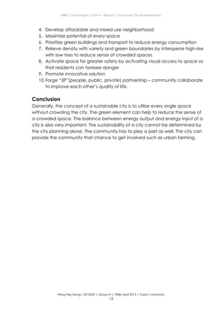 ENBE | Final Project | Part A – Report | The Future City Representation
Peng Yep Siang| 0315259 | Group N | FNBE April 2013 | Taylor’s University
13
4. Develop affordable and mixed use neighborhood
5. Maximize potential of every space
6. Prioritize green buildings and transport to reduce energy consumption
7. Relieve density with variety and green boundaries by intersperse high-rise
with low rises to reduce sense of crowded spaces
8. Activate space for greater safety by activating visual access to space so
that residents can foresee danger
9. Promote innovative solution
10.Forge “3P”(people, public, private) partnership – community collaborate
to improve each other’s quality of life.
Conclusion
Generally, the concept of a sustainable city is to utilize every single space
without crowding the city. The green element can help to reduce the sense of
a crowded space. The balance between energy output and energy input of a
city is also very important. The sustainability of a city cannot be determined by
the city planning alone. The community has to play a part as well. The city can
provide the community that chance to get involved such as urban farming.
 