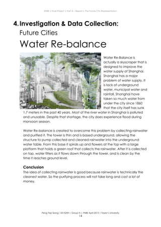 ENBE | Final Project | Part A – Report | The Future City Representation
Peng Yep Siang| 0315259 | Group N | FNBE April 2013 | Taylor’s University
14
4.Investigation & Data Collection:
Future Cities
Water Re-balance
Water Re-Balance is
actually a skyscraper that is
designed to improve the
water supply of Shanghai.
Shanghai has a major
problem of water supply. It
is lack of underground
water, municipal water and
rainfall. Shanghai have
taken so much water from
under the city since 1860
that the city itself has sunk
1.7 meters in the past 40 years. Most of the river water in Shanghai is polluted
and unusable. Despite that shortage, the city does experience flood during
monsoon season.
Water Re-balance is created to overcome this problem by collecting rainwater
and purified it. The tower is thin and is based underground, allowing the
structure to pump collected and cleaned rainwater into the underground
water table. From this base it spirals up and flowers at the top with a large
platform that holds a green roof that collects the rainwater. After it is collected
on top, water filters as it flows down through the tower, and is clean by the
time it reaches ground level.
Conclusion
The idea of collecting rainwater is good because rainwater is technically the
cleanest water. So the purifying process will not take long and cost a lot of
money.
 