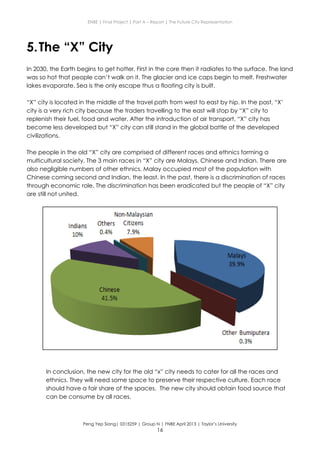 ENBE | Final Project | Part A – Report | The Future City Representation
Peng Yep Siang| 0315259 | Group N | FNBE April 2013 | Taylor’s University
16
5.The “X” City
In 2030, the Earth begins to get hotter. First in the core then it radiates to the surface. The land
was so hot that people can’t walk on it. The glacier and ice caps begin to melt. Freshwater
lakes evaporate. Sea is the only escape thus a floating city is built.
“X” city is located in the middle of the travel path from west to east by hip. In the past, “X’
city is a very rich city because the traders travelling to the east will stop by “X” city to
replenish their fuel, food and water. After the introduction of air transport, “X” city has
become less developed but “X” city can still stand in the global battle of the developed
civilizations.
The people in the old “X” city are comprised of different races and ethnics forming a
multicultural society. The 3 main races in “X” city are Malays, Chinese and Indian. There are
also negligible numbers of other ethnics. Malay occupied most of the population with
Chinese coming second and Indian, the least. In the past, there is a discrimination of races
through economic role. The discrimination has been eradicated but the people of “X” city
are still not united.
In conclusion, the new city for the old “x” city needs to cater for all the races and
ethnics. They will need some space to preserve their respective culture. Each race
should have a fair share of the spaces. The new city should obtain food source that
can be consume by all races.
 