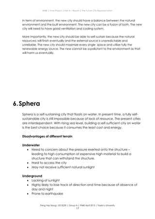 ENBE | Final Project | Part A – Report | The Future City Representation
Peng Yep Siang| 0315259 | Group N | FNBE April 2013 | Taylor’s University
17
In term of environment, the new city should have a balance between the natural
environment and the built environment. The new city can be a fusion of both. The new
city will need to have good ventilation and cooling system.
More importantly, the new city should be able to self-sustain because the natural
resourcess will finish eventually and the external source is unpredictable and
unreliable. The new city should maximize every single space and utilize fully the
renewable energy source. The new cannot be a pollutant to the environment as that
will harm us eventually.
6.Sphera
Sphera is a self-sustaining city that floats on water. In present time, a fully self-
sustainable city is still impossible because of lack of resource. The present cities
are interdependent. With rising sea level, building a self-sufficient city on water
is the best choice because it consumes the least cost and energy.
Disadvantages of different terrain
Underwater
 Need to concern about the pressure exerted onto the structure –
leading to high consumption of expensive high material to build a
structure that can withstand the structure.
 Hard to access the city
 May not receive sufficient natural sunlight
Underground
 Lacking of sunlight
 Highly likely to lose track of direction and time because of absence of
day and night
 Prone to earthquake
 