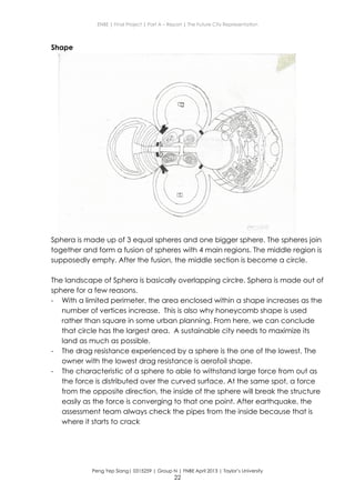 ENBE | Final Project | Part A – Report | The Future City Representation
Peng Yep Siang| 0315259 | Group N | FNBE April 2013 | Taylor’s University
22
Shape
Sphera is made up of 3 equal spheres and one bigger sphere. The spheres join
together and form a fusion of spheres with 4 main regions. The middle region is
supposedly empty. After the fusion, the middle section is become a circle.
The landscape of Sphera is basically overlapping circlre. Sphera is made out of
sphere for a few reasons.
- With a limited perimeter, the area enclosed within a shape increases as the
number of vertices increase. This is also why honeycomb shape is used
rather than square in some urban planning. From here, we can conclude
that circle has the largest area. A sustainable city needs to maximize its
land as much as possible.
- The drag resistance experienced by a sphere is the one of the lowest. The
owner with the lowest drag resistance is aerofoil shape.
- The characteristic of a sphere to able to withstand large force from out as
the force is distributed over the curved surface. At the same spot, a force
from the opposite direction, the inside of the sphere will break the structure
easily as the force is converging to that one point. After earthquake, the
assessment team always check the pipes from the inside because that is
where it starts to crack
 