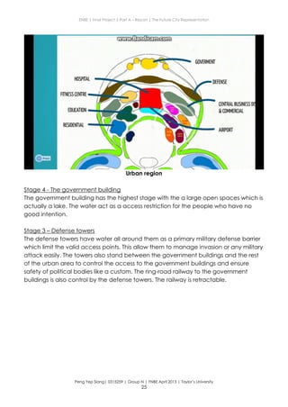 ENBE | Final Project | Part A – Report | The Future City Representation
Peng Yep Siang| 0315259 | Group N | FNBE April 2013 | Taylor’s University
25
Urban region
Stage 4 - The government building
The government building has the highest stage with the a large open spaces which is
actually a lake. The water act as a access restriction for the people who have no
good intention.
Stage 3 – Defense towers
The defense towers have water all around them as a primary military defense barrier
which limit the valid access points. This allow them to manage invasion or any military
attack easily. The towers also stand between the government buildings and the rest
of the urban area to control the access to the government buildings and ensure
safety of political bodies like a custom. The ring-road railway to the government
buildings is also control by the defense towers. The railway is retractable.
 