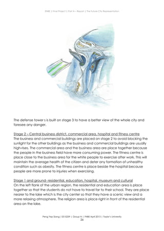 ENBE | Final Project | Part A – Report | The Future City Representation
Peng Yep Siang| 0315259 | Group N | FNBE April 2013 | Taylor’s University
26
The defense tower s is built on stage 3 to have a better view of the whole city and
foresee any danger.
Stage 2 – Central business district, commercial area, hospital and fitness centre
The business and commercial buildings are placed on stage 2 to avoid blocking the
sunlight for the other buildings as the business and commercial buildings are usually
high-rises. The commercial area and the business area are place together because
the people in the business field have more consuming power. The fitness centre is
place close to the business area for the white people to exercise after work. This will
maintain the average health of the citizen and deter any formation of unhealthy
condition such as obesity. The fitness centre is place beside the hospital because
people are more prone to injuries when exercising.
Stage 1 and ground- residential, education, hospital, museum and cultural
On the left flank of the urban region, the residential and education area is place
together so that the students do not have to travel far to their school. They are place
nearer to the lake which is the city center so that they have a scenic view and a
more relaxing atmosphere. The religion area is place right in front of the residential
area on the lake.
 
