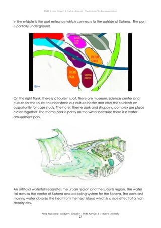 ENBE | Final Project | Part A – Report | The Future City Representation
Peng Yep Siang| 0315259 | Group N | FNBE April 2013 | Taylor’s University
27
In the middle is the port entrance which connects to the outside of Sphera. The port
is partially underground.
On the right flank, there is a tourism spot. There are museum, science center and
culture for the tourist to understand our culture better and offer the students an
opportunity for case study. The hotel, theme park and shopping complex are place
closer together. The theme park is partly on the water because there is a water
amusement park.
An artificial waterfall separates the urban region and the suburb region. The water
fall acts as the center of Sphera and a cooling system for the Sphera. The constant
moving water absorbs the heat from the heat island which is a side effect of a high
density city.
 