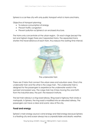 ENBE | Final Project | Part A – Report | The Future City Representation
Peng Yep Siang| 0315259 | Group N | FNBE April 2013 | Taylor’s University
34
Sphera is a car-free city with only public transport which is trams and trains.
Objective of transport planning:
 To reduce consumption of energy
 Prevent traffic congestion
 Prevent pollution as Sphera is an enclosed structure.
The trams only concentrate at the urban region. On each stage (except the
last and highest stage) there are 2 separated trams. The separated trams
shorten the travel distance of each tram, thus reduce the waiting time interval.
The underwater train
There are 2 trains that connect the urban area and suburban area. One is the
underwater train and the other is the cargo train. The underwater train is
designed for the passengers to experience the underwater world in the
quickest and easiest way. The cargo train has 2 lines moving thru and forth
from the industrial area, the port, the research institute.
The last train railway is a ring-road railway. Ring road is highway that circles a
metropolis. In Sphera, the ring road is modified into an elevated railway. The
passengers can have a clear and scenic view of the city.
Food and energy
Sphera’s main energy source is wind energy and tidal energy because Sphera
is a floating city and ocean always has a unpredictable and drastic weather.
 