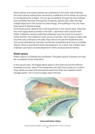 ENBE | Final Project | Part A – Report | The Future City Representation
Peng Yep Siang| 0315259 | Group N | FNBE April 2013 | Taylor’s University
35
Wind turbines and water turbines are scattered on the outer wall of Sphera.
The wind turbines extend from sea level to middle line of the whole structure as
to not blocking the sunlight. Air can go into Sphera through the wind turbines
and ventilates the inner atmosphere of Sphera. Sphera also utilize the high
sunlight exposure in the ocean for solar energy. The buildings in the city have
solar panel to absorb energy.
As for food source, Sphera has a farming section in the suburb area. There are
two main agricultural activities in the farm – plantation farm and fish farm.
Earlier civilizations always build their settlement around a river for 2 reason –
water and fish. Fish is Sphera’s main source of protein. Fish is easier to take care
and they are confined to the lake. They will not intrude the residential area
and cause disturbance. Fish also contain less cholesterol and more b-complex
vitamin which is essential for brain development. As a result, the children born
in Sphera can have a full development in term of physical and mental.
Green space
Green space is scattered around Sphera. The green space in Sphera can also
be considered tourist attractions.
In the suburb area, the bigger green space is the park around the artificial
waterfall and river. Most of the residential units also have a balcony to plant.
They will be provided with processed waste from their own isolated waste
storage system. This is to encourage urban farming.
Linear park below railway
 