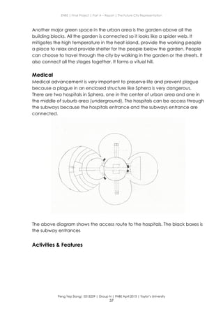 ENBE | Final Project | Part A – Report | The Future City Representation
Peng Yep Siang| 0315259 | Group N | FNBE April 2013 | Taylor’s University
37
Another major green space in the urban area is the garden above all the
building blocks. All the garden is connected so it looks like a spider web. It
mitigates the high temperature in the heat island, provide the working people
a place to relax and provide shelter for the people below the garden. People
can choose to travel through the city by walking in the garden or the streets. It
also connect all the stages together. It forms a vitual hill.
Medical
Medical advancement is very important to preserve life and prevent plague
because a plague in an enclosed structure like Sphera is very dangerous.
There are two hospitals in Sphera, one in the center of urban area and one in
the middle of suburb area (underground). The hospitals can be access through
the subways because the hospitals entrance and the subways entrance are
connected.
The above diagram shows the access route to the hospitals. The black boxes is
the subway entrances
Activities & Features
 