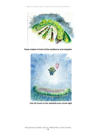 ENBE | Final Project | Part A – Report | The Future City Representation
Peng Yep Siang| 0315259 | Group N | FNBE April 2013 | Taylor’s University
38
Pasar malam in front of the residence and shoplots
Free 3D movie on the waterfall every movie night
 