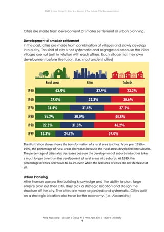 ENBE | Final Project | Part A – Report | The Future City Representation
Peng Yep Siang| 0315259 | Group N | FNBE April 2013 | Taylor’s University
4
Cities are made from development of smaller settlement or urban planning.
Development of smaller settlement
In the past, cities are made from combination of villages and slowly develop
into a city. This kind of city is not systematic and segregated because the initial
villages are not built in relation with each others. Each village has their own
development before the fusion. (I.e. most ancient cities)
The illustration above shows the transformation of a rural area to cities. From year 1950 –
1999, the percentage of rural areas decreases because the rural areas developed into suburbs.
The percentage of cities also decreases because the development of suburbs into cities takes
a much longer time than the development of rural areas into suburbs. At 1999, the
percentage of cities decreases to 24.7% even when the real area of cities did not decrease at
all.
Urban Planning
After human possess the building knowledge and the ability to plan, large
empire plan out their city. They pick a strategic location and design the
structure of the city. The cities are more organized and systematic. Cities built
on a strategic location also have better economy. (I.e. Alexandria)
 