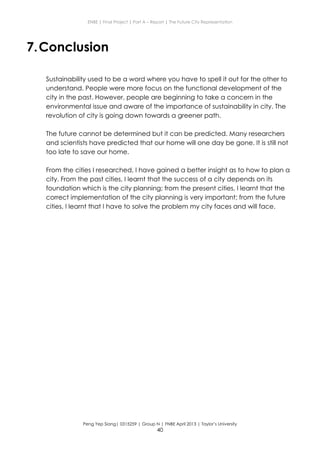 ENBE | Final Project | Part A – Report | The Future City Representation
Peng Yep Siang| 0315259 | Group N | FNBE April 2013 | Taylor’s University
40
7.Conclusion
Sustainability used to be a word where you have to spell it out for the other to
understand. People were more focus on the functional development of the
city in the past. However, people are beginning to take a concern in the
environmental issue and aware of the importance of sustainability in city. The
revolution of city is going down towards a greener path.
The future cannot be determined but it can be predicted. Many researchers
and scientists have predicted that our home will one day be gone. It is still not
too late to save our home.
From the cities I researched, I have gained a better insight as to how to plan a
city. From the past cities, I learnt that the success of a city depends on its
foundation which is the city planning; from the present cities, I learnt that the
correct implementation of the city planning is very important; from the future
cities, I learnt that I have to solve the problem my city faces and will face.
 