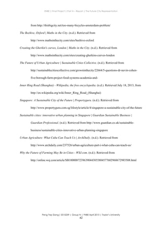 ENBE | Final Project | Part A – Report | The Future City Representation
Peng Yep Siang| 0315259 | Group N | FNBE April 2013 | Taylor’s University
42
from http://thisbigcity.net/too-many-bicycles-amsterdam-problem/
The Beehive, Oxford | Maths in the City. (n.d.). Retrieved from
http://www.mathsinthecity.com/sites/beehive-oxford
Creating the Gherkin's curves, London | Maths in the City. (n.d.). Retrieved from
http://www.mathsinthecity.com/sites/creating-gherkins-curves-london
The Future of Urban Agriculture | Sustainable Cities Collective. (n.d.). Retrieved from
http://sustainablecitiescollective.com/growninthecity/22664/5-questions-dr-nevin-cohen-
five-borough-farm-project-food-systems-academia-and-
Inner Ring Road (Shanghai) - Wikipedia, the free encyclopedia. (n.d.). Retrieved July 18, 2013, from
http://en.wikipedia.org/wiki/Inner_Ring_Road_(Shanghai)
Singapore: A Sustainable City of the Future | Propertyguru. (n.d.). Retrieved from
http://www.propertyguru.com.sg/lifestyle/article/4/singapore-a-sustainable-city-of-the-future
Sustainable cities: innovative urban planning in Singapore | Guardian Sustainable Business |
Guardian Professional. (n.d.). Retrieved from http://www.guardian.co.uk/sustainable-
business/sustainable-cities-innovative-urban-planning-singapore
Urban Agriculture: What Cuba Can Teach Us | ArchDaily. (n.d.). Retrieved from
http://www.archdaily.com/237526/urban-agriculture-part-i-what-cuba-can-teach-us/
Why the Future of Farming May Be in Cities - WSJ.com. (n.d.). Retrieved from
http://online.wsj.com/article/SB10000872396390443855804577602960672985508.html
 