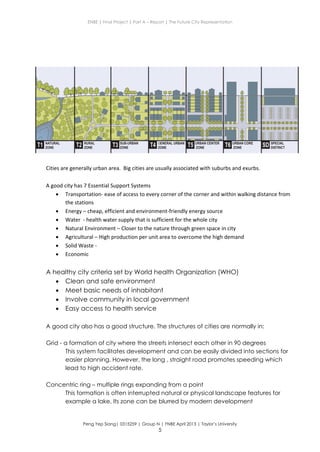ENBE | Final Project | Part A – Report | The Future City Representation
Peng Yep Siang| 0315259 | Group N | FNBE April 2013 | Taylor’s University
5
Cities are generally urban area. Big cities are usually associated with suburbs and exurbs.
A good city has 7 Essential Support Systems
 Transportation- ease of access to every corner of the corner and within walking distance from
the stations
 Energy – cheap, efficient and environment-friendly energy source
 Water - health water supply that is sufficient for the whole city
 Natural Environment – Closer to the nature through green space in city
 Agricultural – High production per unit area to overcome the high demand
 Solid Waste -
 Economic
A healthy city criteria set by World health Organization (WHO)
 Clean and safe environment
 Meet basic needs of inhabitant
 Involve community in local government
 Easy access to health service
A good city also has a good structure. The structures of cities are normally in:
Grid - a formation of city where the streets intersect each other in 90 degrees
This system facilitates development and can be easily divided into sections for
easier planning. However, the long , straight road promotes speeding which
lead to high accident rate.
Concentric ring – multiple rings expanding from a point
This formation is often interrupted natural or physical landscape features for
example a lake. Its zone can be blurred by modern development
 