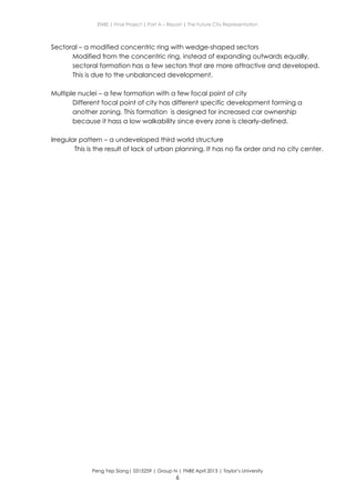 ENBE | Final Project | Part A – Report | The Future City Representation
Peng Yep Siang| 0315259 | Group N | FNBE April 2013 | Taylor’s University
6
Sectoral – a modified concentric ring with wedge-shaped sectors
Modified from the concentric ring, instead of expanding outwards equally,
sectoral formation has a few sectors that are more attractive and developed.
This is due to the unbalanced development.
Multiple nuclei – a few formation with a few focal point of city
Different focal point of city has different specific development forming a
another zoning. This formation is designed for increased car ownership
because it hass a low walkability since every zone is clearly-defined.
Irregular pattern – a undeveloped third world structure
This is the result of lack of urban planning. It has no fix order and no city center.
 