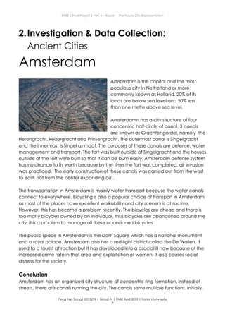 ENBE | Final Project | Part A – Report | The Future City Representation
Peng Yep Siang| 0315259 | Group N | FNBE April 2013 | Taylor’s University
7
2.Investigation & Data Collection:
Ancient Cities
Amsterdam
Amsterdam is the capital and the most
populous city in Netherland or more
commonly known as Holland. 20% of its
lands are below sea level and 50% less
than one metre above sea level.
Amsterdamn has a city structure of four
concentric half-circle of canal. 3 canals
are known as Grachtengordel, namely the
Herengracht, keizergracht and Prinsengracht. The outermost canal is Singelgracht
and the innermost is Singel as moat. The purposes of these canals are defense, water
management and transport. The fort was built outside of Singelgracht and the houses
outside of the fort were built so that it can be burn easily. Amsterdam defense system
has no chance to its worth because by the time the fort was completed, air invasion
was practiced. The early construction of these canals was carried out from the west
to east, not from the center expanding out.
The transportation in Amsterdam is mainly water transport because the water canals
connect to everywhere. Bicycling is also a popular choice of transport in Amsterdam
as most of the places have excellent walkability and city scenery is attractive.
However, this has become a problem recently. The bicycles are cheap and there is
too many bicycles owned by an individual, thus bicycles are abandoned around the
city. it is a problem to manage all these abandoned bicycles
The public space in Amsterdam is the Dam Square which has a national monument
and a royal palace. Amsterdam also has a red-light district called the De Wallen. It
used to a tourist attraction but it has developed into a asocial ill now because of the
increased crime rate in that area and exploitation of women. It also causes social
distress for the society.
Conclusion
Amsterdam has an organized city structure of concentric ring formation. Instead of
streets, there are canals running the city. The canals serve multiple functions. Initially,
 