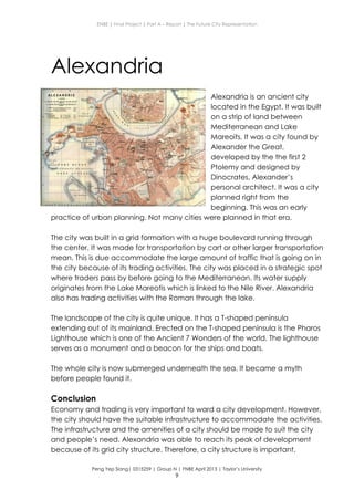 ENBE | Final Project | Part A – Report | The Future City Representation
Peng Yep Siang| 0315259 | Group N | FNBE April 2013 | Taylor’s University
9
Alexandria
Alexandria is an ancient city
located in the Egypt. It was built
on a strip of land between
Mediterranean and Lake
Mareoits. It was a city found by
Alexander the Great,
developed by the the first 2
Ptolemy and designed by
Dinocrates, Alexander’s
personal architect. It was a city
planned right from the
beginning. This was an early
practice of urban planning. Not many cities were planned in that era.
The city was built in a grid formation with a huge boulevard running through
the center. It was made for transportation by cart or other larger transportation
mean. This is due accommodate the large amount of traffic that is going on in
the city because of its trading activities. The city was placed in a strategic spot
where traders pass by before going to the Mediterranean. Its water supply
originates from the Lake Mareotis which is linked to the Nile River. Alexandria
also has trading activities with the Roman through the lake.
The landscape of the city is quite unique. It has a T-shaped peninsula
extending out of its mainland. Erected on the T-shaped peninsula is the Pharos
Lighthouse which is one of the Ancient 7 Wonders of the world. The lighthouse
serves as a monument and a beacon for the ships and boats.
The whole city is now submerged underneath the sea. It became a myth
before people found it.
Conclusion
Economy and trading is very important to ward a city development. However,
the city should have the suitable infrastructure to accommodate the activities.
The infrastructure and the amenities of a city should be made to suit the city
and people’s need. Alexandria was able to reach its peak of development
because of its grid city structure. Therefore, a city structure is important.
 