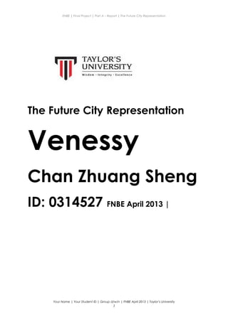 ENBE | Final Project | Part A – Report | The Future City Representation
The Future City Representation
Venessy
Chan Zhuang Sheng
ID: 0314527 FNBE April 2013 |
Your Name | Your Student ID | Group d/w/n | FNBE April 2013 | Taylor’s University
1
 
