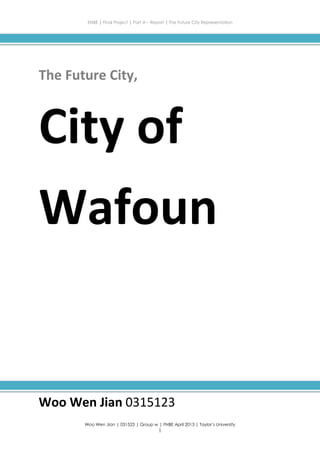 ENBE | Final Project | Part A – Report | The Future City Representation
Woo Wen Jian | 031523 | Group w | FNBE April 2013 | Taylor’s University
1
The Future City,
City of
Wafoun
Woo Wen Jian 0315123
 