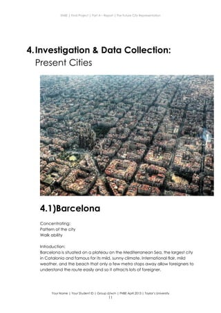 ENBE | Final Project | Part A – Report | The Future City Representation
Your Name | Your Student ID | Group d/w/n | FNBE April 2013 | Taylor’s University
11
4.Investigation & Data Collection:
Present Cities
4.1)Barcelona
Concentrating:
Pattern of the city
Walk ability
Introduction:
Barcelona is situated on a plateau on the Mediterranean Sea, the largest city
in Catalonia and famous for its mild, sunny climate. International flair, mild
weather, and the beach that only a few metro stops away allow foreigners to
understand the route easily and so it attracts lots of foreigner.
 