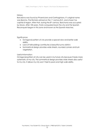 ENBE | Final Project | Part A – Report | The Future City Representation
Your Name | Your Student ID | Group d/w/n | FNBE April 2013 | Taylor’s University
12
History:
Barcelona was found by Phoenicians and Carthaginians, it’s original name
was Barcino. The Romans arrived on the 1st century B.C. and chose it as
capital of region. After that, during the 8th century, Barcinona was occupied
by Moors. After 100 years, Frank conquered back the city and the Spanish
Reconquest began in this zone and known as the Spanish Marches.
Significance:
 Octagonal pattern of city provide a special view and better walk
ability.
 Lack of tall buildings contributes a beautiful sunny district.
 Symmetrical design provides wide streets, rounded corners and lush
vegetation.
Useful Information:
Octagonal pattern of city can be used in my future city because it looks more
systematic of my city. The symmetrical design provides wide streets also useful
to my city. It allows my city won’t feel to pack and high walk ability.
 