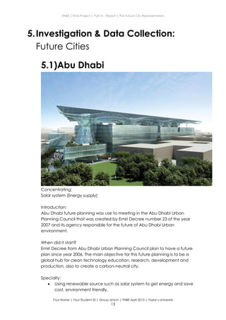 ENBE | Final Project | Part A – Report | The Future City Representation
Your Name | Your Student ID | Group d/w/n | FNBE April 2013 | Taylor’s University
13
5.Investigation & Data Collection:
Future Cities
5.1)Abu Dhabi
Concentrating:
Solar system (Energy supply)
Introduction:
Abu Dhabi future planning was use to meeting in the Abu Dhabi Urban
Planning Council that was created by Emiri Decree number 23 of the year
2007 and its agency responsible for the future of Abu Dhabi Urban
environment.
When did it start?
Emiri Decree from Abu Dhabi Urban Planning Council plan to have a future
plan since year 2006. The main objective for this future planning is to be a
global hub for clean technology education, research, development and
production, also to create a carbon-neutral city.
Specialty:
 Using renewable source such as solar system to get energy and save
cost, environment friendly.
 