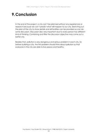 ENBE | Final Project | Part A – Report | The Future City Representation
Your Name | Your Student ID | Group d/w/n | FNBE April 2013 | Taylor’s University
19
9.Conclusion
In the end of the project, a city can’t be planned without any experiences or
research because we can’t predict what will happen to our city. Sketching out
the plan of the city to show details and all facilities can be provided so can do
some discussion. Discussion also very important due to every person has different
kind of thinking. Combining and filter the discussion objective may come out a
better city.
Besides that, pollution is very dangerous and serious problem in each city. So
before building a city, the first problem should think about pollution so that
everyone in the city are able to live peace and healthy.
 