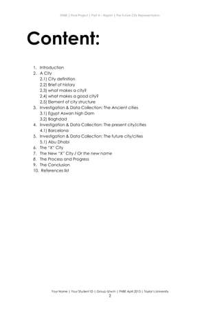 ENBE | Final Project | Part A – Report | The Future City Representation
Your Name | Your Student ID | Group d/w/n | FNBE April 2013 | Taylor’s University
2
Content:
1. Introduction
2. A City
2.1) City definition
2.2) Brief of history
2.3) what makes a city?
2.4) what makes a good city?
2.5) Element of city structure
3. Investigation & Data Collection: The Ancient cities
3.1) Egypt Aswan high Dam
3.2) Baghdad
4. Investigation & Data Collection: The present city/cities
4.1) Barcelona
5. Investigation & Data Collection: The future city/cities
5.1) Abu Dhabi
6. The “X” City
7. The New “X” City / Or the new name
8. The Process and Progress
9. The Conclusion
10. References list
 