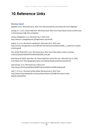 ENBE | Final Project | Part A – Report | The Future City Representation
Your Name | Your Student ID | Group d/w/n | FNBE April 2013 | Taylor’s University
20
10.Reference Links
Works Cited
Baghdad. (n.d.). Retrieved July 6, 2013, from http://travelinos.com/cities/n20-17127-Baghdad
George, D. L. (n.d.). Aswan High Dam. Retrieved July 8, 2013, from http://www.history.com/this-day-
in-history/aswan-high-dam-completed
History of Baghdad. (n.d.). Retrieved July 7, 2013, from
http://www.en.uobaghdad.edu.iq/PageViewer.aspx?id=89
Hughes, R. (n.d.). Barcelona's significance. Retrieved July 5, 2013, from
http://articles.chicagotribune.com/1992-02-23/entertainment/9201170398_1_modernism-catalan-
antonio-gaudi
Plan of Abu Dhabi 2013. (n.d.). Retrieved July 2, 2013, from http://www.carboun.com/wp-
content/uploads/2010/07/PlanAbuDhabi2030_UPC.pdf
Rosenberg, M. (2010, december 14). Aswan High Dam control the river. Retrieved July 11, 2013,
from About.com: http://geography.about.com/od/specificplacesofinterest/a/nile.htm
Solar Energy. (n.d.). Retrieved July 3, 2013, from
http://www.aef.kz/upload/iblock/de8/Professor%20Sarim%20Al-Zubaidy.pdf
staff, T. O. (n.d.). The future of Abu Dhabi. Retrieved July 3, 2013, from
http://www.timeoutabudhabi.com/aroundtown/features/23280-the-future-of-abu-
dhabi#.UeSvAo3PVcs
 