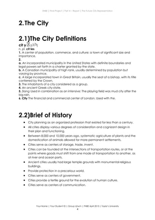 ENBE | Final Project | Part A – Report | The Future City Representation
Your Name | Your Student ID | Group d/w/n | FNBE April 2013 | Taylor’s University
4
2.The City
2.1)The City Definitions
cit·y (s t )
n. pl. cit·ies
1. A center of population, commerce, and culture; a town of significant size and
importance.
2.
a. An incorporated municipality in the United States with definite boundaries and
legal powers set forth in a charter granted by the state.
b. A Canadian municipality of high rank, usually determined by population but
varying by province.
c. A large incorporated town in Great Britain, usually the seat of a bishop, with its title
conferred by the Crown.
3. The inhabitants of a city considered as a group.
4. An ancient Greek city-state.
5. Slang Used in combination as an intensive: The playing field was mud city after the
big rain.
6. City The financial and commercial center of London. Used with the.
2.2)Brief of History
 City planning as an organized profession that existed for less than a century.
 All cities display various degrees of consideration and cognizant design in
their plan and functioning.
 Between 8,000 and 10,000 years ago, systematic agriculture of plants and the
domestication of animals allowed for more permanent settlements.
 Cities serve as centers of storage, trade, invent.
 Cities can be founded at the intersections of transportation routes, or at the
points where goods must shift from one mode of transportation to another, as
at river and ocean ports.
 Ancient cities usually had large temple grounds with monumental religious
buildings.
 Provide protection in a precarious world.
 Cities serve as centers of government.
 Cities provide a fertile ground for the evolution of human culture.
 Cities serve as centers of communication.
 